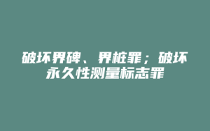 破坏界碑、界桩罪;破坏永久性测量标志罪_允道律所