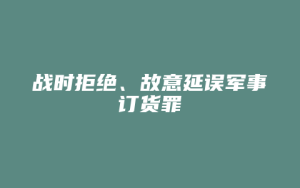 战时拒绝、故意延误军事订货罪_允道律所