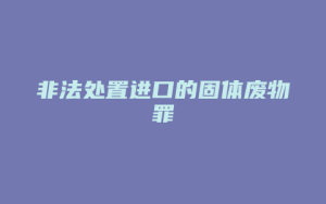 非法处置进口的固体废物罪_允道律所