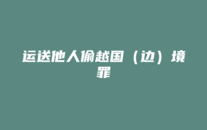 运送他人偷越国(边)境罪_允道律所