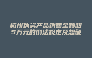 杭州伪劣产品销售金额超5万元的刑法规定及想象竞合犯罪解析_允道律所