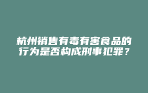 杭州销售有毒有害食品的行为是否构成刑事犯罪?_允道律所