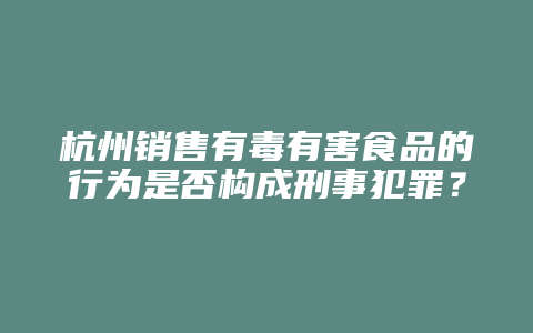 杭州销售有毒有害食品的行为是否构成刑事犯罪?