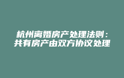 杭州离婚房产处理法则:共有房产由双方协议处理,否则由法院判决