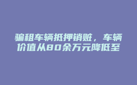 骗租车辆抵押销赃，车辆价值从80余万元降低至38万余元，积极退赔取得谅解，逮捕一年半后终获缓刑_允道律所